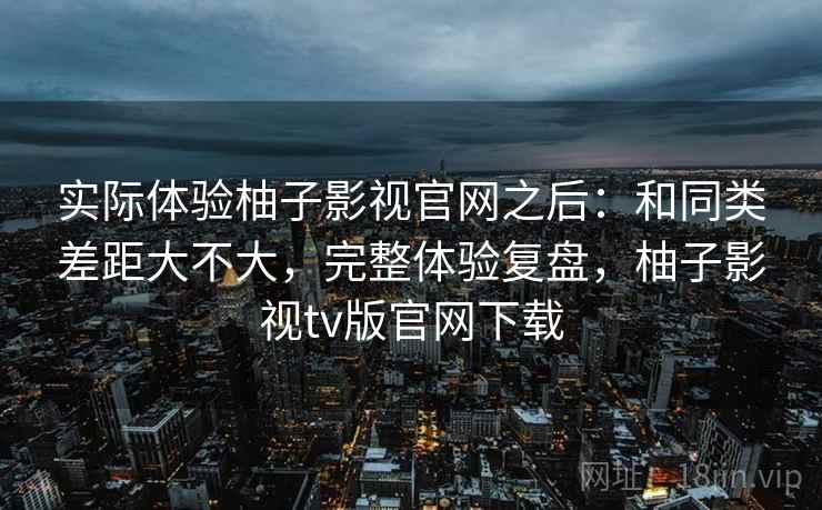 实际体验柚子影视官网之后：和同类差距大不大，完整体验复盘，柚子影视tv版官网下载