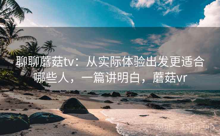聊聊蘑菇tv：从实际体验出发更适合哪些人，一篇讲明白，蘑菇vr