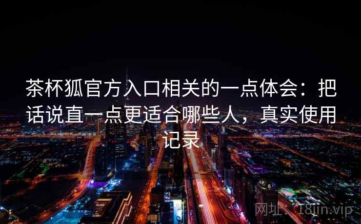 茶杯狐官方入口相关的一点体会：把话说直一点更适合哪些人，真实使用记录