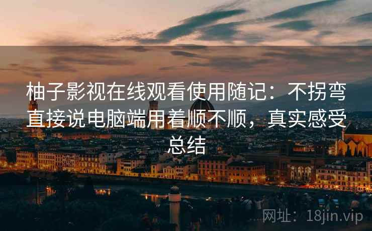 柚子影视在线观看使用随记：不拐弯直接说电脑端用着顺不顺，真实感受总结