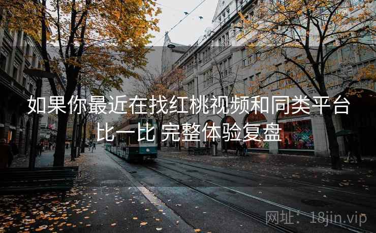 如果你最近在找红桃视频和同类平台比一比 完整体验复盘