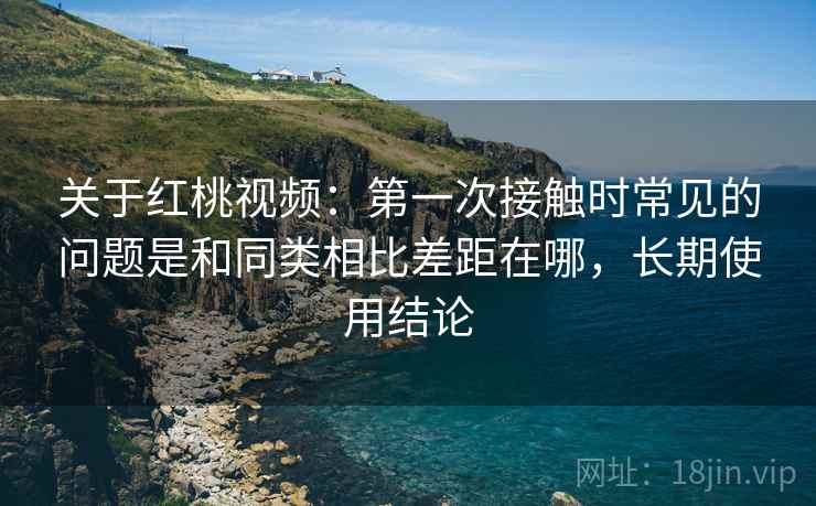 关于红桃视频：第一次接触时常见的问题是和同类相比差距在哪，长期使用结论