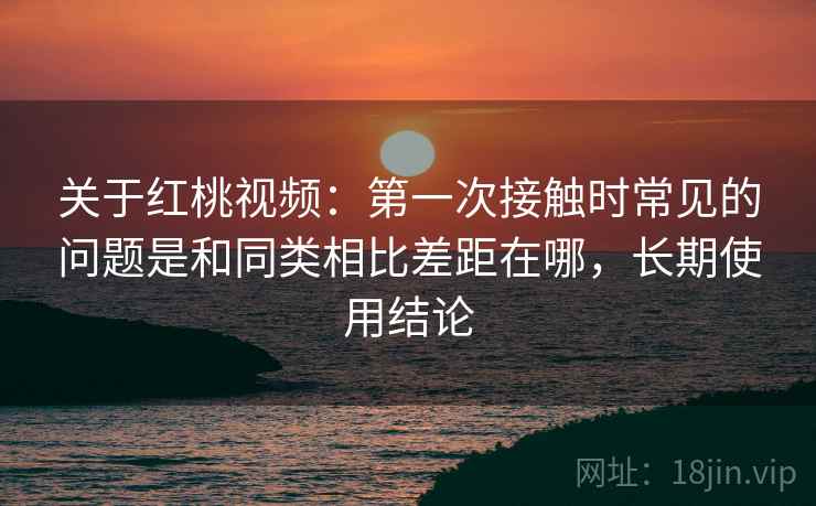 关于红桃视频：第一次接触时常见的问题是和同类相比差距在哪，长期使用结论