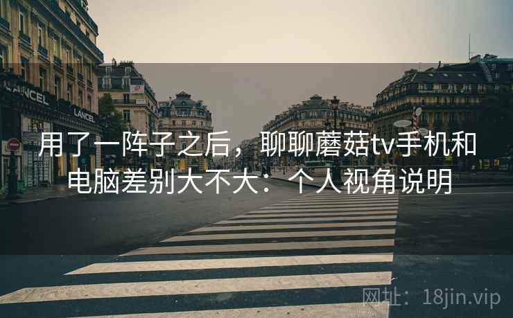 用了一阵子之后，聊聊蘑菇tv手机和电脑差别大不大：个人视角说明