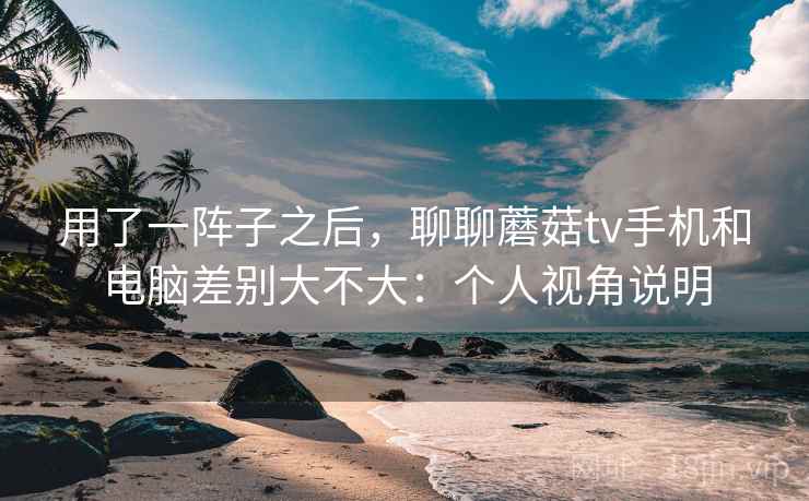 用了一阵子之后，聊聊蘑菇tv手机和电脑差别大不大：个人视角说明