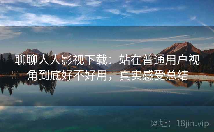 聊聊人人影视下载：站在普通用户视角到底好不好用，真实感受总结