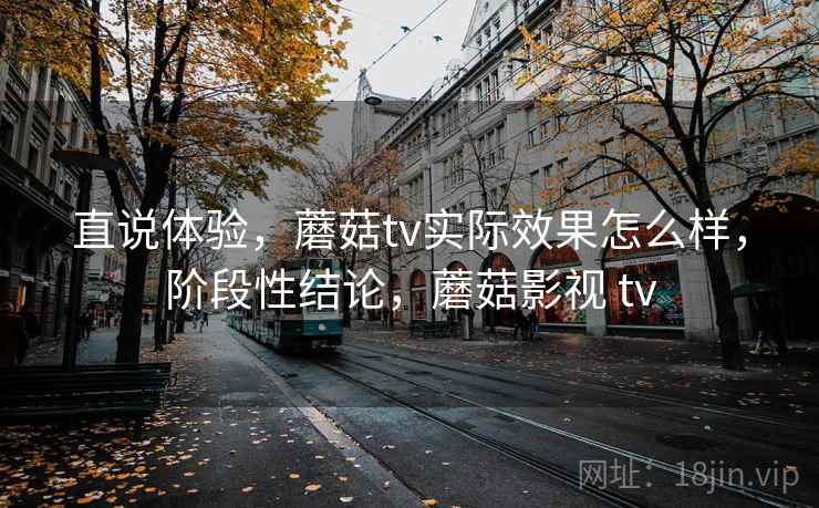 直说体验，蘑菇tv实际效果怎么样，阶段性结论，蘑菇影视 tv