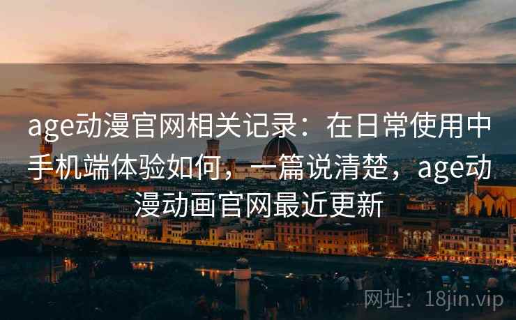 age动漫官网相关记录：在日常使用中手机端体验如何，一篇说清楚，age动漫动画官网最近更新