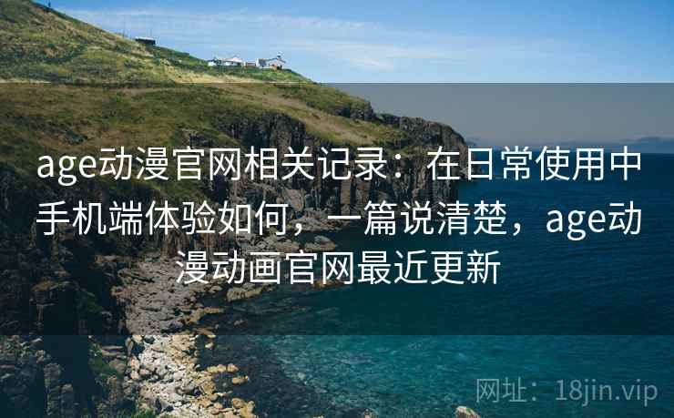 age动漫官网相关记录：在日常使用中手机端体验如何，一篇说清楚，age动漫动画官网最近更新
