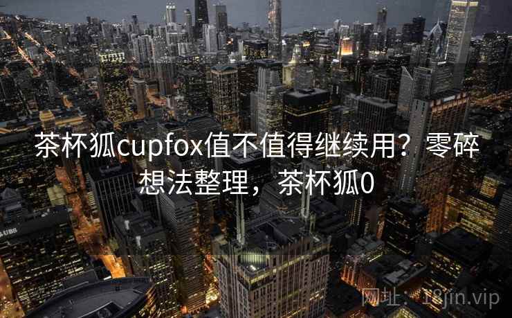 茶杯狐cupfox值不值得继续用？零碎想法整理，茶杯狐0