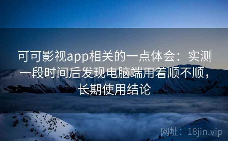 可可影视app相关的一点体会：实测一段时间后发现电脑端用着顺不顺，长期使用结论