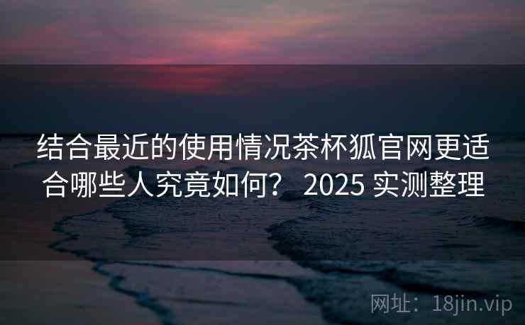 结合最近的使用情况茶杯狐官网更适合哪些人究竟如何？ 2025 实测整理