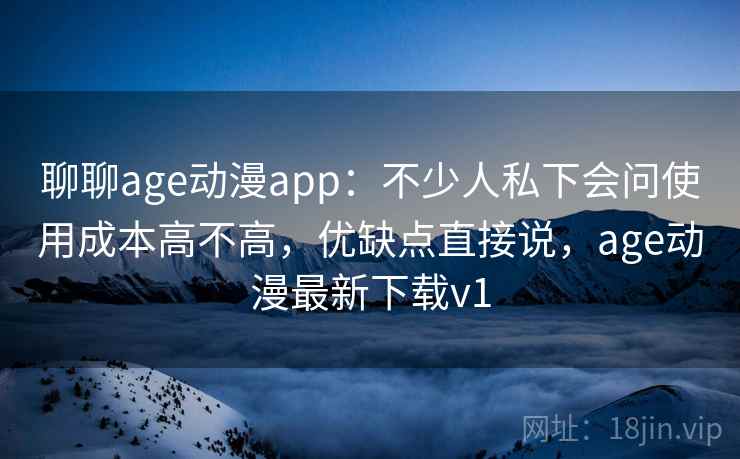 聊聊age动漫app：不少人私下会问使用成本高不高，优缺点直接说，age动漫最新下载v1