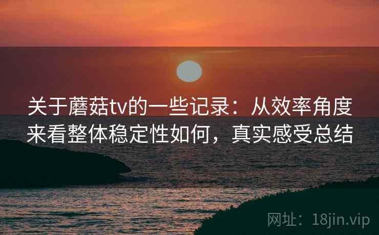 关于蘑菇tv的一些记录：从效率角度来看整体稳定性如何，真实感受总结