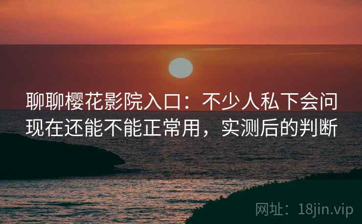 聊聊樱花影院入口：不少人私下会问现在还能不能正常用，实测后的判断