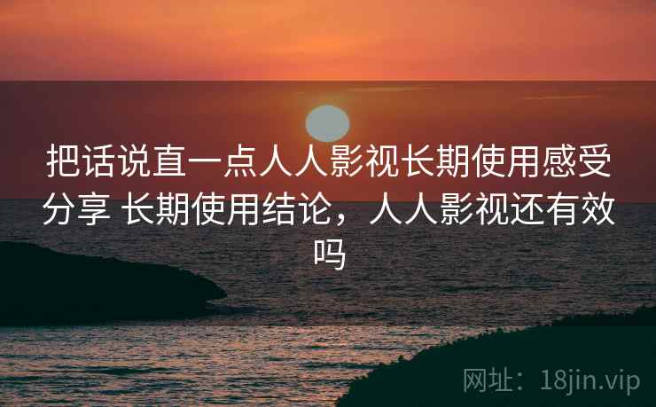 把话说直一点人人影视长期使用感受分享 长期使用结论，人人影视还有效吗