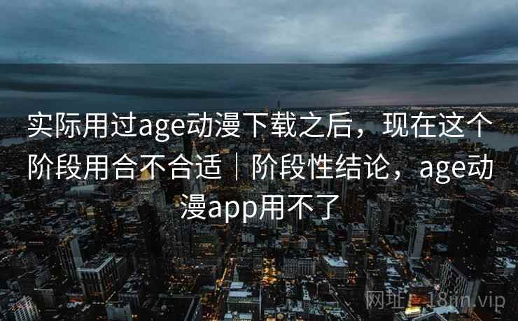 实际用过age动漫下载之后，现在这个阶段用合不合适｜阶段性结论，age动漫app用不了