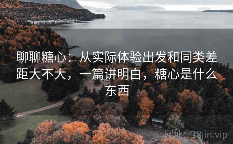 聊聊糖心：从实际体验出发和同类差距大不大，一篇讲明白，糖心是什么东西