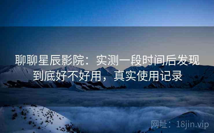 聊聊星辰影院：实测一段时间后发现到底好不好用，真实使用记录