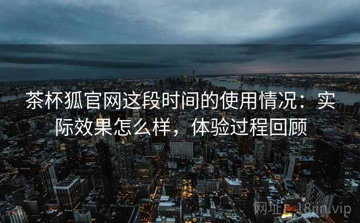 茶杯狐官网这段时间的使用情况：实际效果怎么样，体验过程回顾