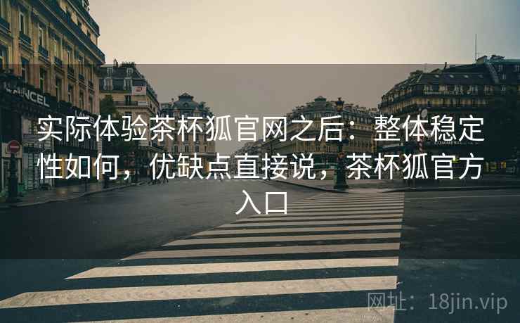 实际体验茶杯狐官网之后：整体稳定性如何，优缺点直接说，茶杯狐官方入口