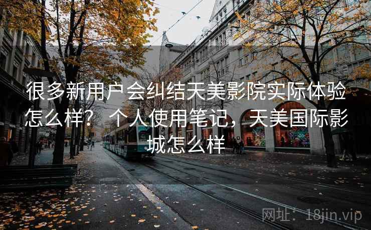 很多新用户会纠结天美影院实际体验怎么样？ 个人使用笔记，天美国际影城怎么样