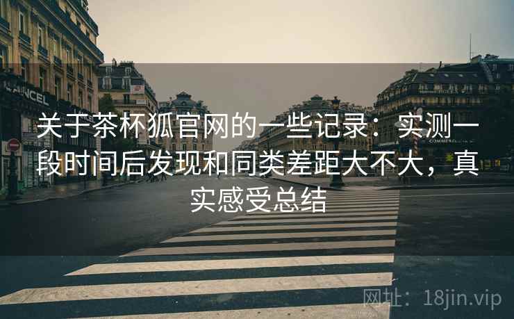关于茶杯狐官网的一些记录：实测一段时间后发现和同类差距大不大，真实感受总结