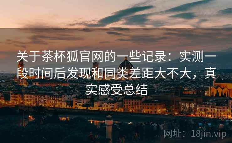关于茶杯狐官网的一些记录：实测一段时间后发现和同类差距大不大，真实感受总结