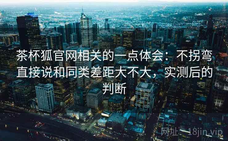 茶杯狐官网相关的一点体会：不拐弯直接说和同类差距大不大，实测后的判断