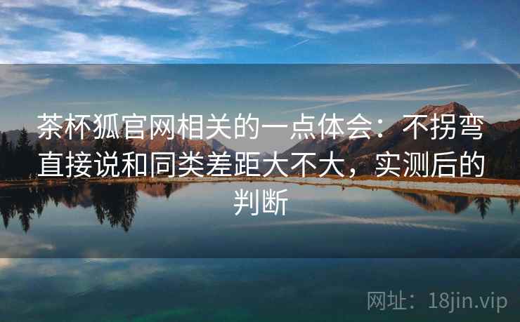 茶杯狐官网相关的一点体会：不拐弯直接说和同类差距大不大，实测后的判断