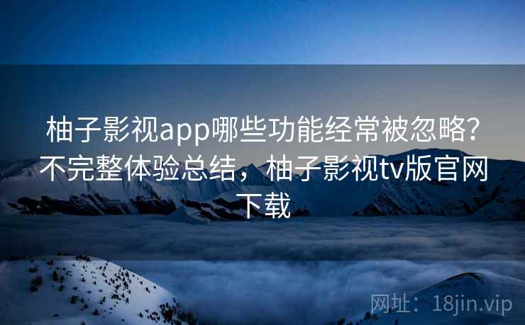 柚子影视app哪些功能经常被忽略？不完整体验总结，柚子影视tv版官网下载