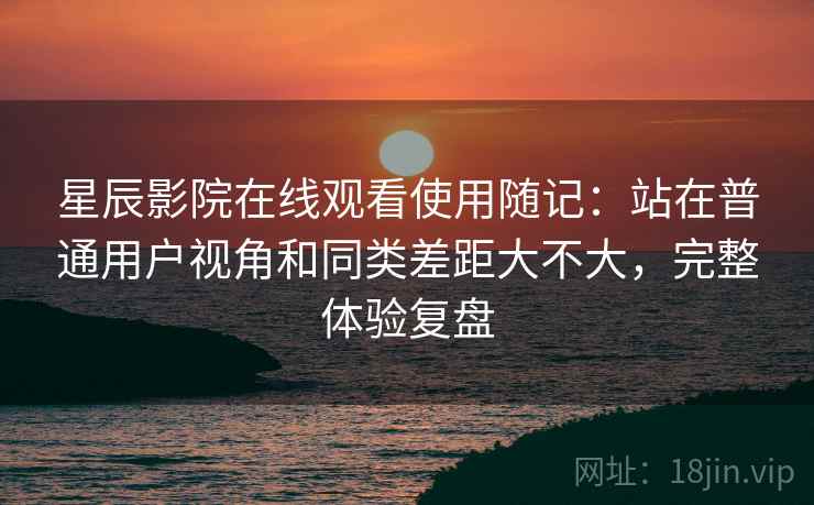 星辰影院在线观看使用随记：站在普通用户视角和同类差距大不大，完整体验复盘