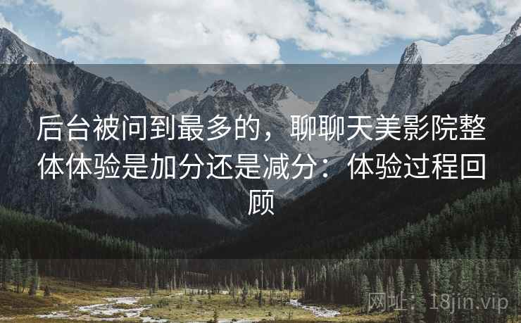 后台被问到最多的，聊聊天美影院整体体验是加分还是减分：体验过程回顾