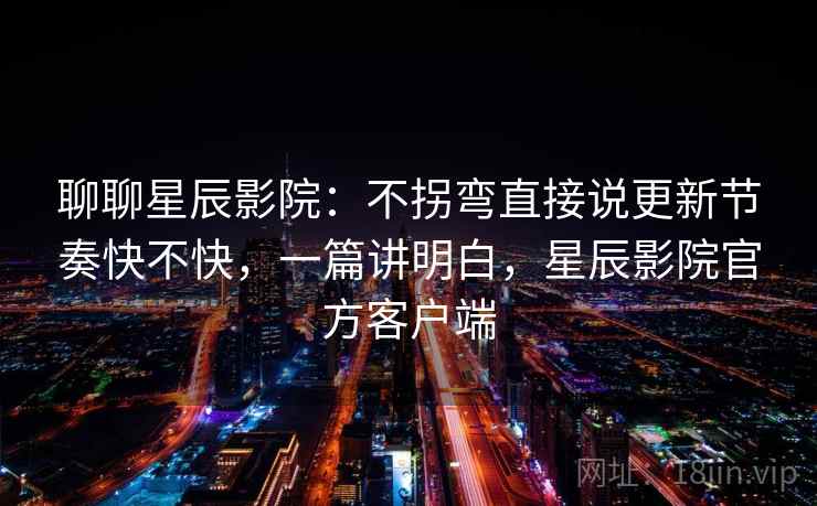 聊聊星辰影院：不拐弯直接说更新节奏快不快，一篇讲明白，星辰影院官方客户端