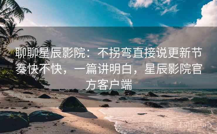 聊聊星辰影院：不拐弯直接说更新节奏快不快，一篇讲明白，星辰影院官方客户端