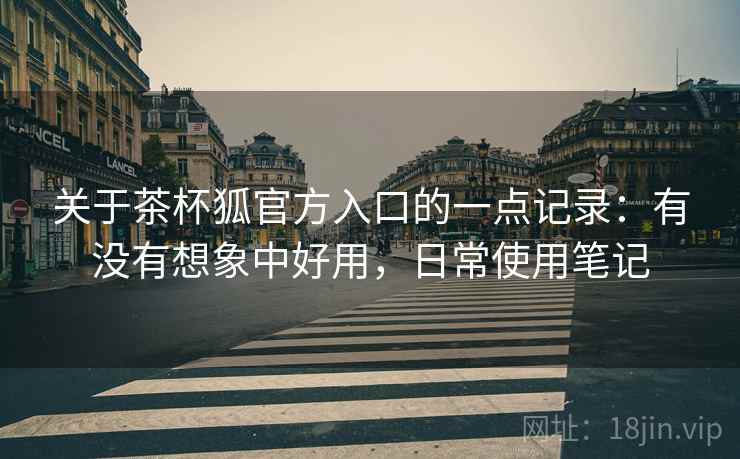 关于茶杯狐官方入口的一点记录：有没有想象中好用，日常使用笔记