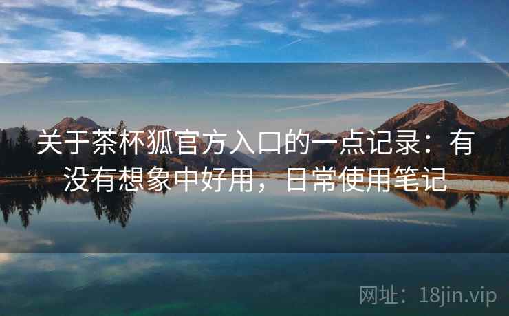 关于茶杯狐官方入口的一点记录：有没有想象中好用，日常使用笔记