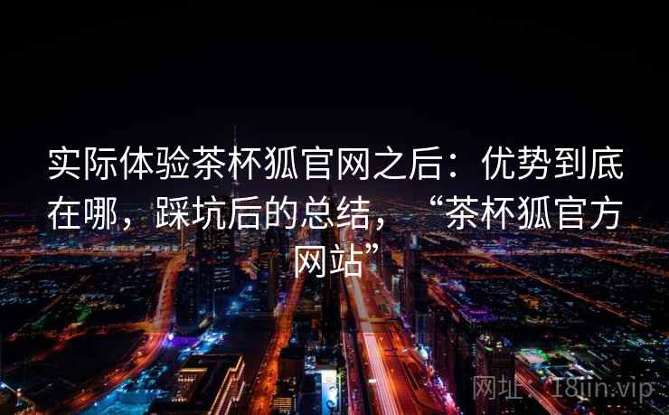 实际体验茶杯狐官网之后：优势到底在哪，踩坑后的总结，“茶杯狐官方网站”
