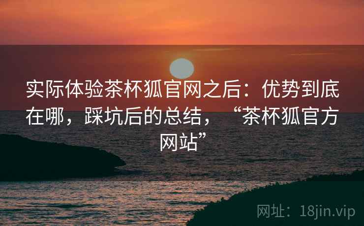 实际体验茶杯狐官网之后：优势到底在哪，踩坑后的总结，“茶杯狐官方网站”