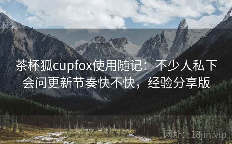 茶杯狐cupfox使用随记：不少人私下会问更新节奏快不快，经验分享版