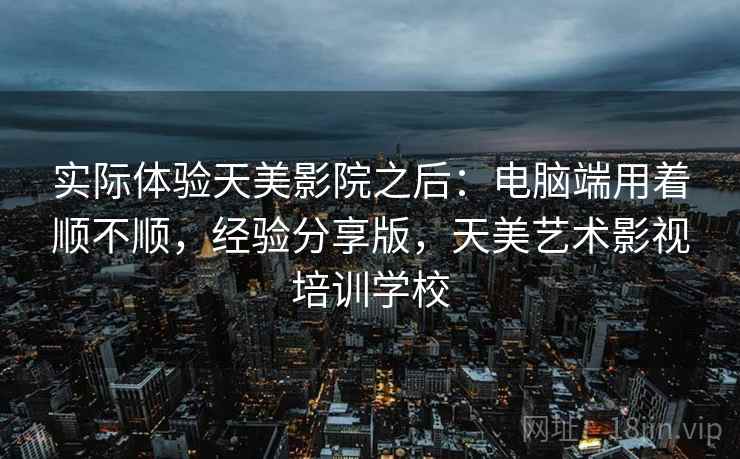 实际体验天美影院之后：电脑端用着顺不顺，经验分享版，天美艺术影视培训学校