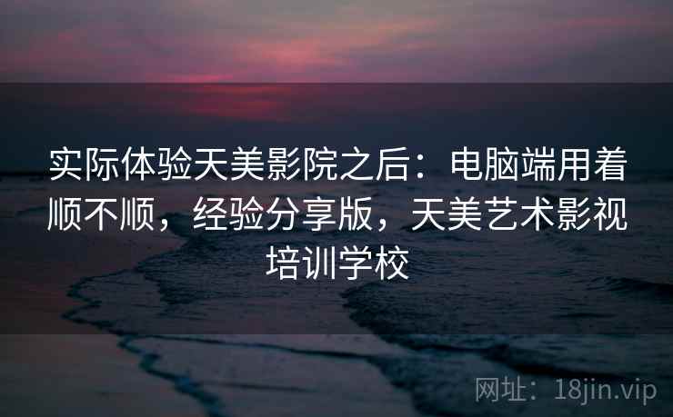 实际体验天美影院之后：电脑端用着顺不顺，经验分享版，天美艺术影视培训学校