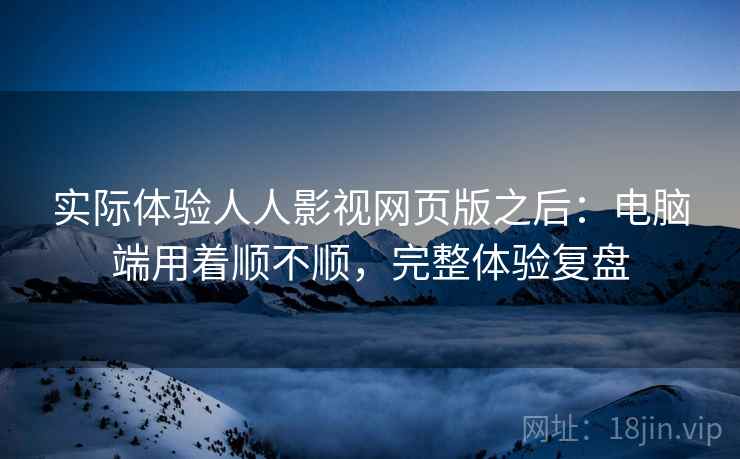 实际体验人人影视网页版之后：电脑端用着顺不顺，完整体验复盘