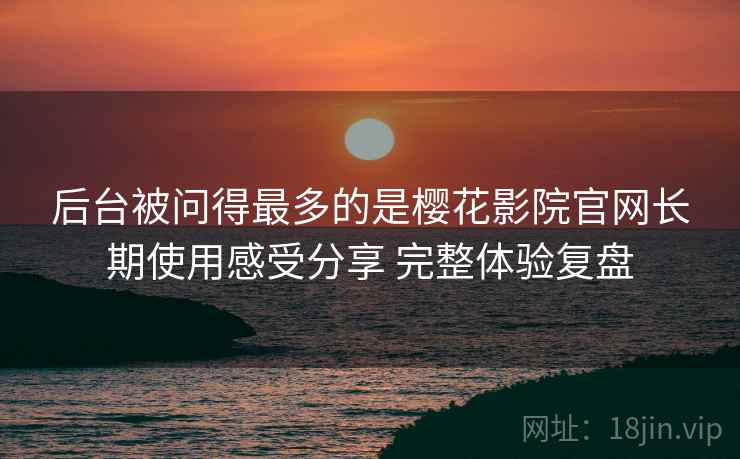 后台被问得最多的是樱花影院官网长期使用感受分享 完整体验复盘