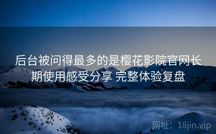 后台被问得最多的是樱花影院官网长期使用感受分享 完整体验复盘