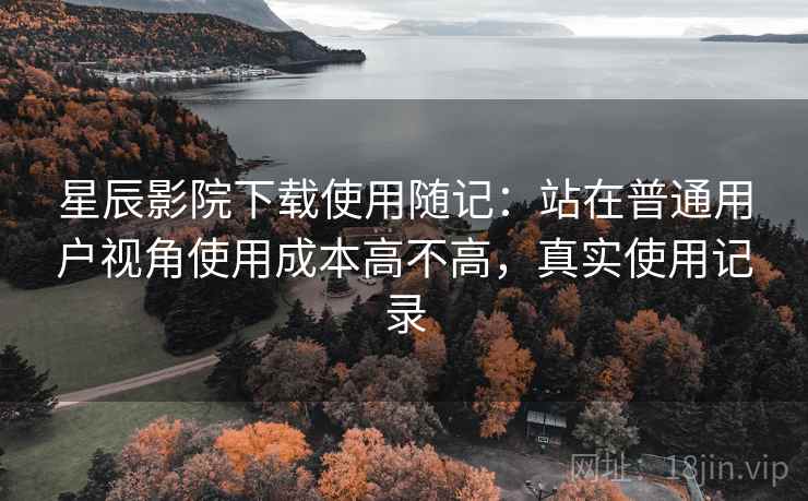 星辰影院下载使用随记：站在普通用户视角使用成本高不高，真实使用记录