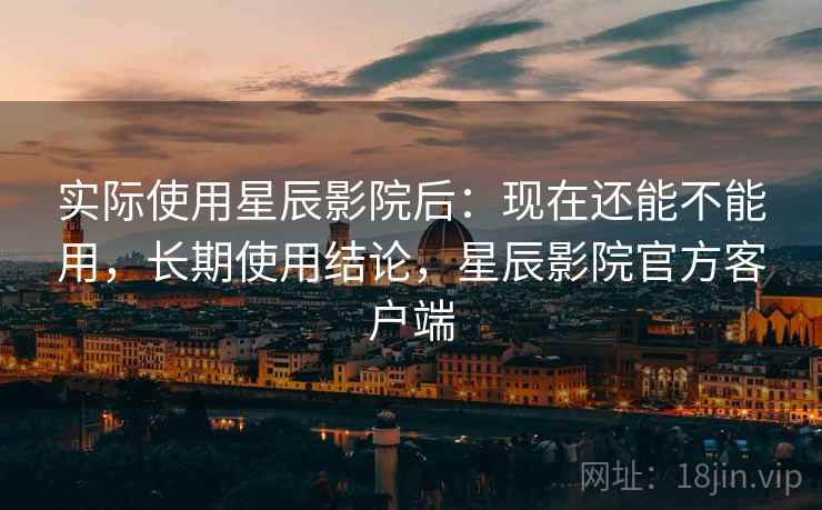 实际使用星辰影院后：现在还能不能用，长期使用结论，星辰影院官方客户端