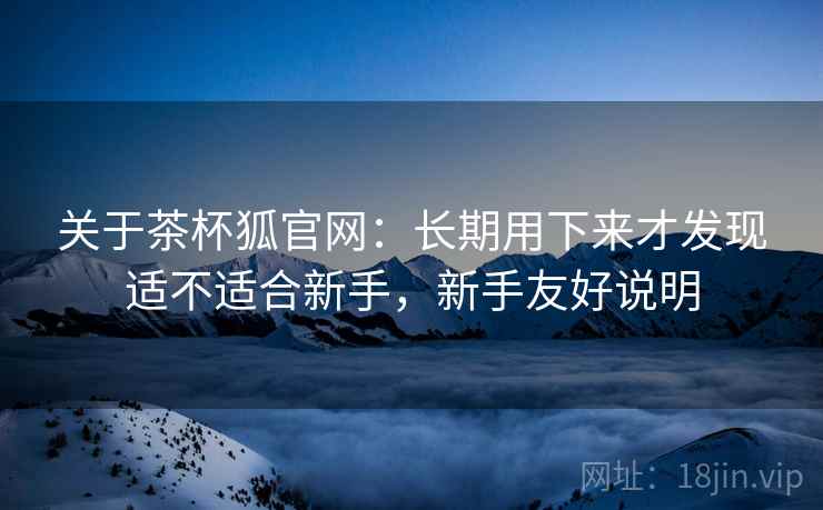 关于茶杯狐官网：长期用下来才发现适不适合新手，新手友好说明