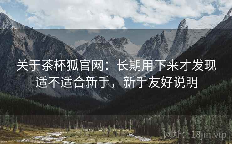 关于茶杯狐官网：长期用下来才发现适不适合新手，新手友好说明