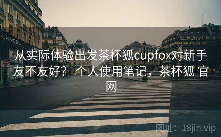 从实际体验出发茶杯狐cupfox对新手友不友好？ 个人使用笔记，茶杯狐 官网